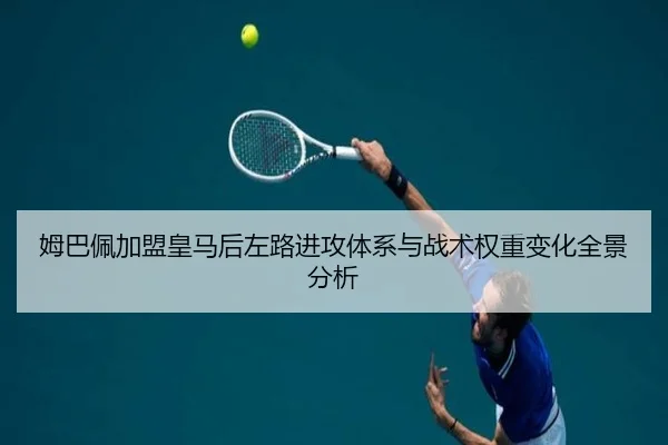 姆巴佩加盟皇马后左路进攻体系与战术权重变化全景分析