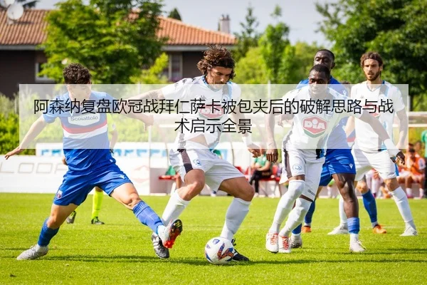 阿森纳复盘欧冠战拜仁萨卡被包夹后的破解思路与战术启示全景