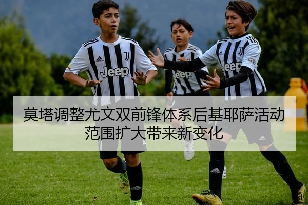 莫塔调整尤文双前锋体系后基耶萨活动范围扩大带来新变化
