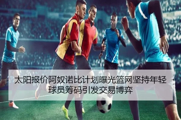 太阳报价阿奴诺比计划曝光篮网坚持年轻球员筹码引发交易博弈