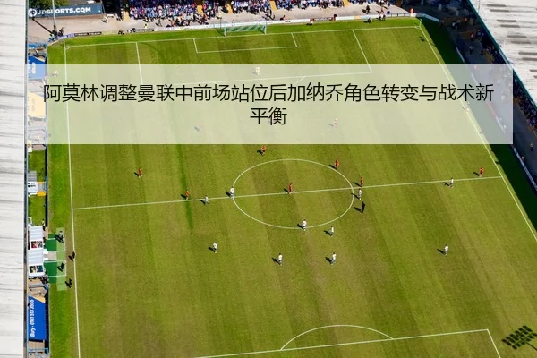 阿莫林调整曼联中前场站位后加纳乔角色转变与战术新平衡